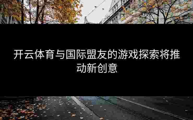 开云体育与国际盟友的游戏探索将推动新创意