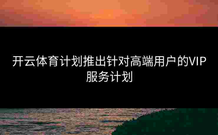 开云体育计划推出针对高端用户的VIP服务计划