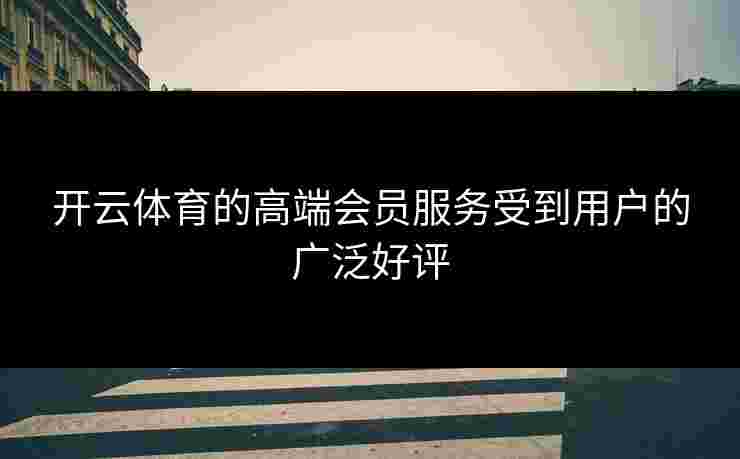 开云体育的高端会员服务受到用户的广泛好评